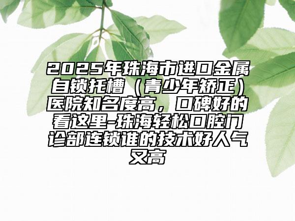 2025年珠海市進(jìn)口金屬自鎖托槽（青少年矯正）醫(yī)院知名度高，口碑好的看這里-珠海輕松口腔門診部連鎖誰的技術(shù)好人氣又高