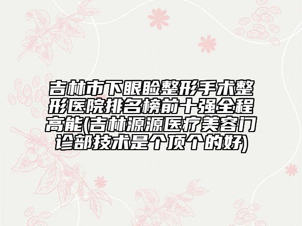 吉林市下眼瞼整形手術(shù)整形醫(yī)院排名榜前十強全程高能(吉林源源醫(yī)療美容門診部技術(shù)是個頂個的好)