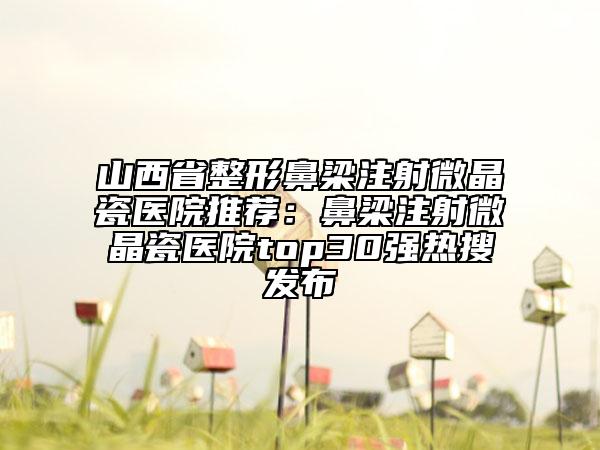 山西省整形鼻梁注射微晶瓷醫(yī)院推薦：鼻梁注射微晶瓷醫(yī)院top30強(qiáng)熱搜發(fā)布