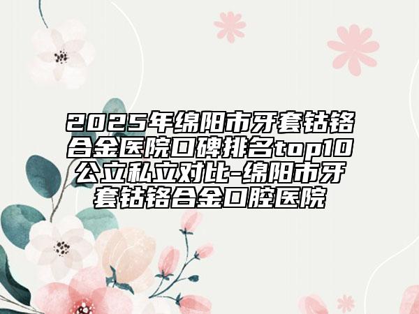 2025年綿陽市牙套鈷鉻合金醫(yī)院口碑排名top10公立私立對(duì)比-綿陽市牙套鈷鉻合金口腔醫(yī)院