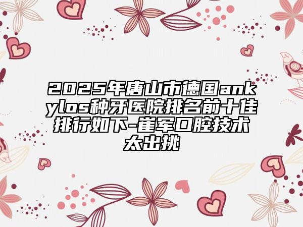 2025年唐山市德國ankylos種牙醫(yī)院排名前十佳排行如下-崔軍口腔技術(shù)太出挑
