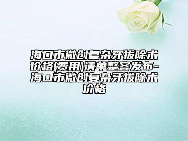 海口市微創(chuàng)復(fù)雜牙拔除術(shù)價格(費(fèi)用)清單整容發(fā)布-?？谑形?chuàng)復(fù)雜牙拔除術(shù)價格