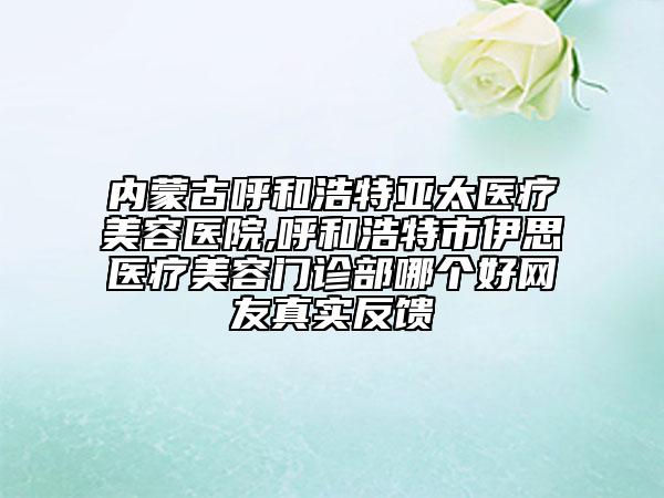 內(nèi)蒙古呼和浩特亞太醫(yī)療美容醫(yī)院,呼和浩特市伊思醫(yī)療美容門(mén)診部哪個(gè)好網(wǎng)友真實(shí)反饋