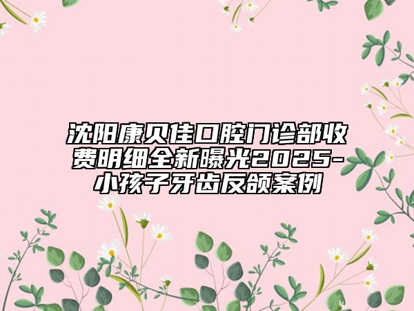 沈陽康貝佳口腔門診部收費(fèi)明細(xì)全新曝光2025-小孩子牙齒反頜案例