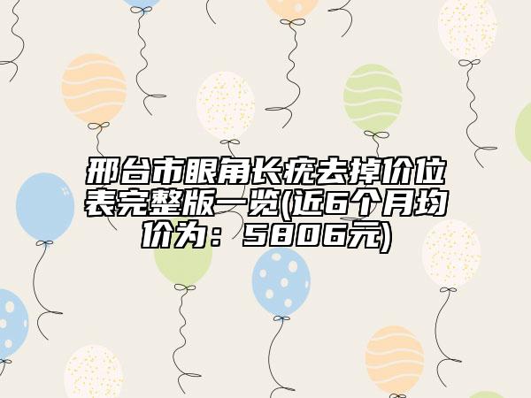 邢臺(tái)市眼角長(zhǎng)疣去掉價(jià)位表完整版一覽(近6個(gè)月均價(jià)為：5806元)