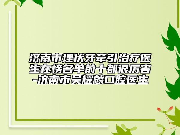 濟南市埋伏牙牽引治療醫(yī)生在榜名單前十都很厲害-濟南市吳耀麟口腔醫(yī)生