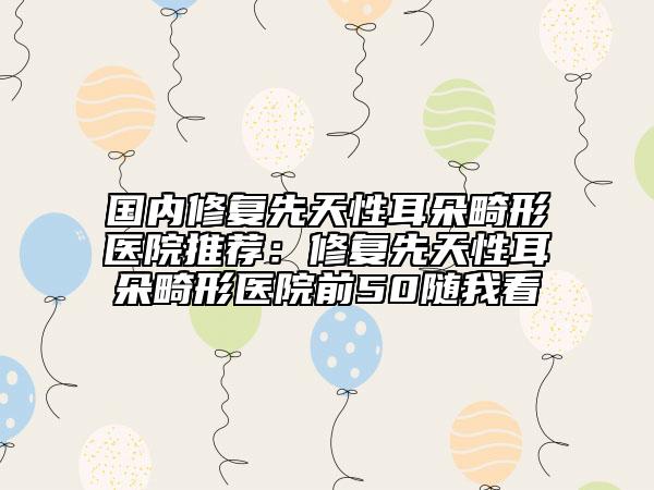 國內(nèi)修復先天性耳朵畸形醫(yī)院推薦：修復先天性耳朵畸形醫(yī)院前50隨我看