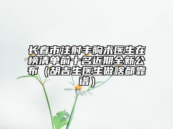 長(zhǎng)春市注射豐胸術(shù)醫(yī)生在榜清單前十名近期全新公布（胡吉生醫(yī)生做啥都靠譜）