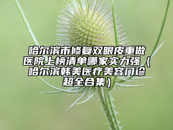 哈爾濱市修復(fù)雙眼皮重做醫(yī)院上榜清單哪家實力強（哈爾濱韓美醫(yī)療美容門診超全合集）