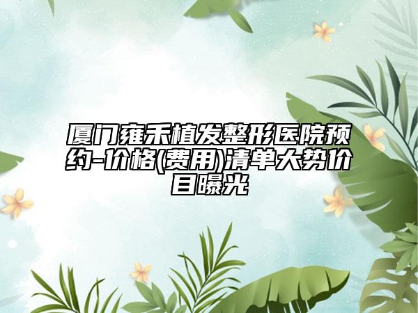 廈門雍禾植發(fā)整形醫(yī)院預(yù)約-價(jià)格(費(fèi)用)清單大勢(shì)價(jià)目曝光