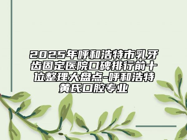 2025年呼和浩特市乳牙齒固定醫(yī)院口碑排行前十位整理大盤點-呼和浩特黃氏口腔專業(yè)