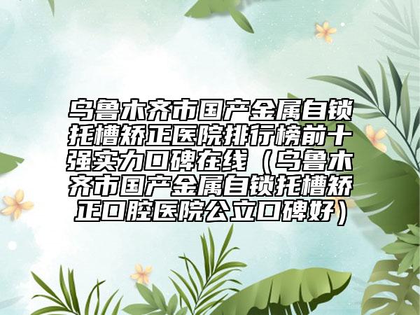 烏魯木齊市國(guó)產(chǎn)金屬自鎖托槽矯正醫(yī)院排行榜前十強(qiáng)實(shí)力口碑在線（烏魯木齊市國(guó)產(chǎn)金屬自鎖托槽矯正口腔醫(yī)院公立口碑好）
