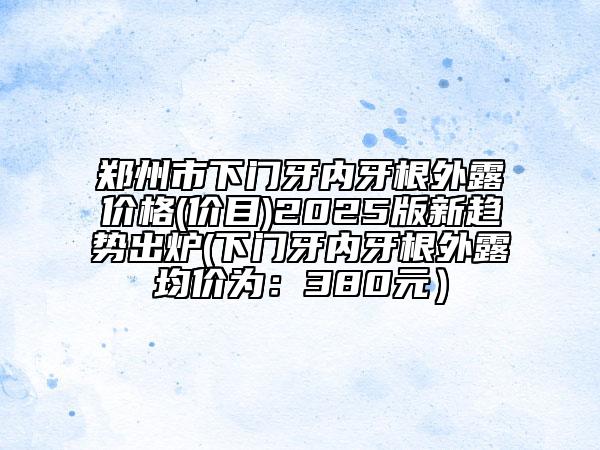 鄭州市下門牙內(nèi)牙根外露價格(價目)2025版新趨勢出爐(下門牙內(nèi)牙根外露均價為：380元）