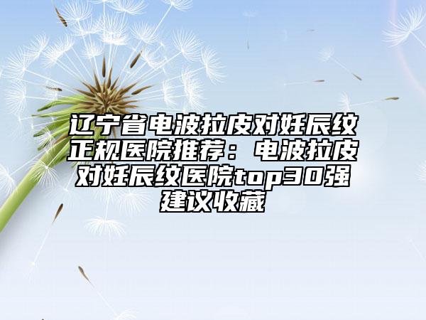 遼寧省電波拉皮對妊辰紋正規(guī)醫(yī)院推薦：電波拉皮對妊辰紋醫(yī)院top30強(qiáng)建議收藏