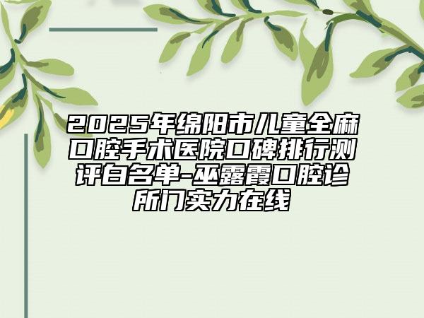 2025年綿陽市兒童全麻口腔手術(shù)醫(yī)院口碑排行測評(píng)白名單-巫露霞口腔診所門實(shí)力在線