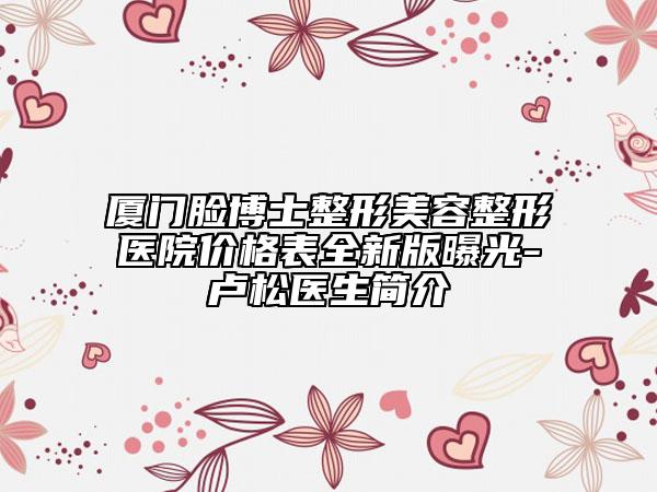 廈門(mén)臉博士整形美容整形醫(yī)院價(jià)格表全新版曝光-盧松醫(yī)生簡(jiǎn)介