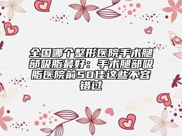 全國(guó)哪個(gè)整形醫(yī)院手術(shù)腿部吸脂最好：手術(shù)腿部吸脂醫(yī)院前50佳這些不容錯(cuò)過(guò)