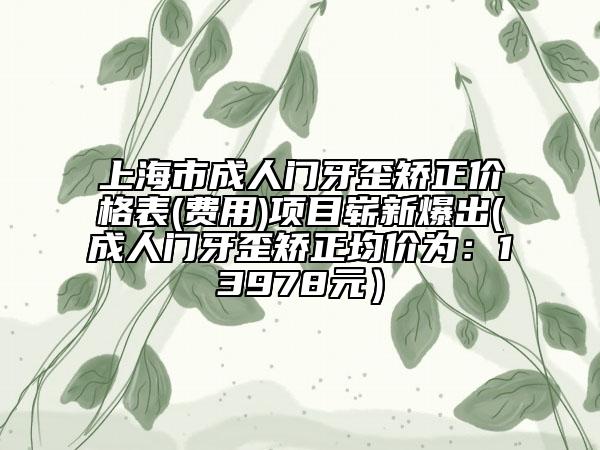 上海市成人門(mén)牙歪矯正價(jià)格表(費(fèi)用)項(xiàng)目嶄新爆出(成人門(mén)牙歪矯正均價(jià)為：13978元）