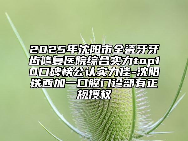 2025年沈陽市全瓷牙牙齒修復醫(yī)院綜合實力top10口碑榜公認實力佳-沈陽鐵西加一口腔門診部有正規(guī)授權(quán)