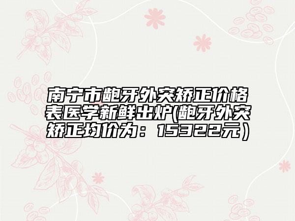 南寧市齙牙外突矯正價格表醫(yī)學新鮮出爐(齙牙外突矯正均價為：15322元）