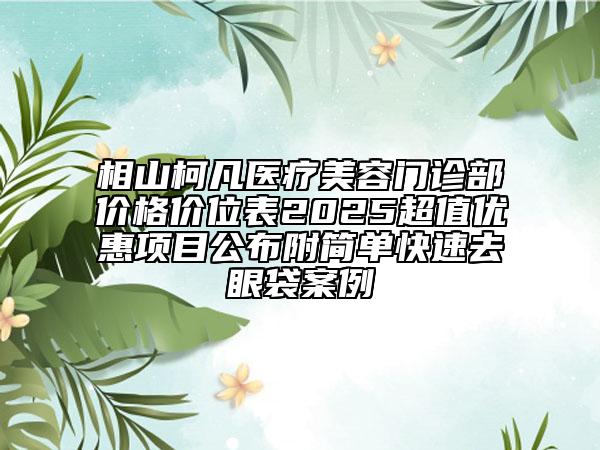 相山柯凡醫(yī)療美容門診部?jī)r(jià)格價(jià)位表2025超值優(yōu)惠項(xiàng)目公布附簡(jiǎn)單快速去眼袋案例