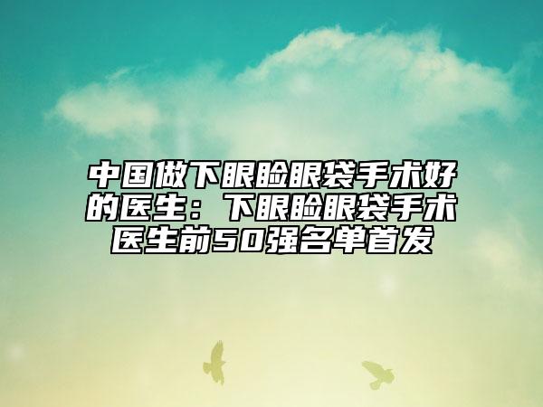 中國做下眼瞼眼袋手術(shù)好的醫(yī)生：下眼瞼眼袋手術(shù)醫(yī)生前50強(qiáng)名單首發(fā)
