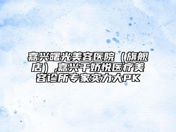 嘉興曙光美容醫(yī)院（旗艦店）,嘉興千嬌悅醫(yī)療美容診所專家實(shí)力大PK