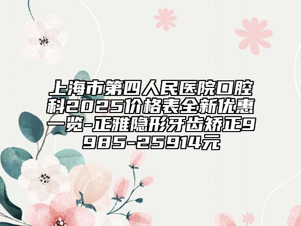 上海市第四人民醫(yī)院口腔科2025價格表全新優(yōu)惠一覽-正雅隱形牙齒矯正9985-25914元