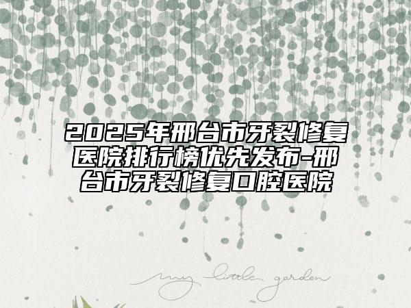 2025年邢臺(tái)市牙裂修復(fù)醫(yī)院排行榜優(yōu)先發(fā)布-邢臺(tái)市牙裂修復(fù)口腔醫(yī)院