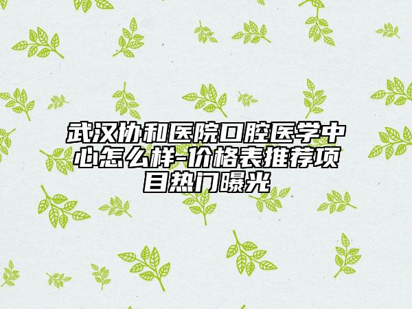 武漢協(xié)和醫(yī)院口腔醫(yī)學(xué)中心怎么樣-價(jià)格表推薦項(xiàng)目熱門(mén)曝光