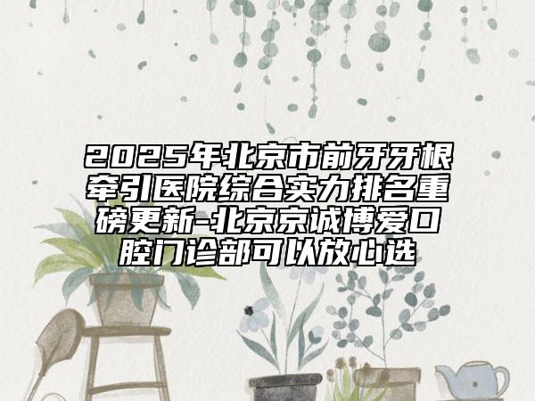 2025年北京市前牙牙根牽引醫(yī)院綜合實力排名重磅更新-北京京誠博愛口腔門診部可以放心選
