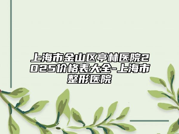 上海市金山區(qū)亭林醫(yī)院2025價格表大全-上海市整形醫(yī)院