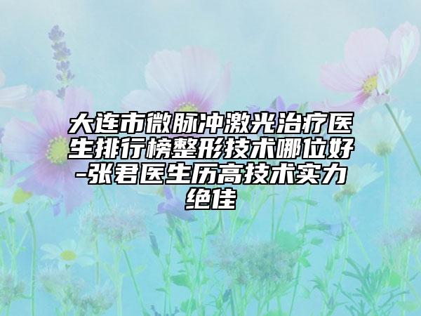 大連市微脈沖激光治療醫(yī)生排行榜整形技術(shù)哪位好-張君醫(yī)生歷高技術(shù)實(shí)力絕佳