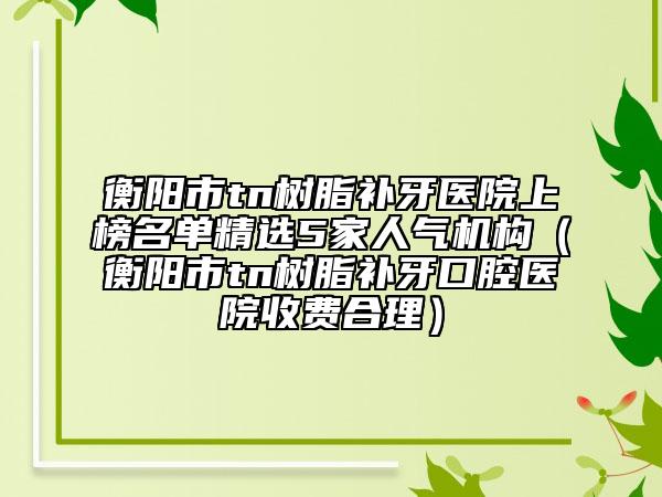 衡陽(yáng)市tn樹(shù)脂補(bǔ)牙醫(yī)院上榜名單精選5家人氣機(jī)構(gòu)（衡陽(yáng)市tn樹(shù)脂補(bǔ)牙口腔醫(yī)院收費(fèi)合理）