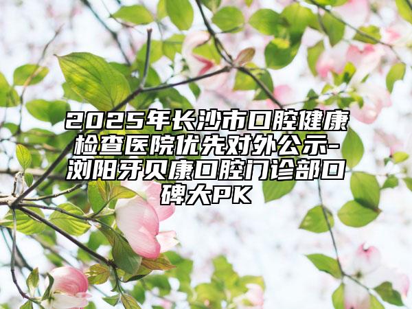 2025年長沙市口腔健康檢查醫(yī)院優(yōu)先對外公示-瀏陽牙貝康口腔門診部口碑大PK