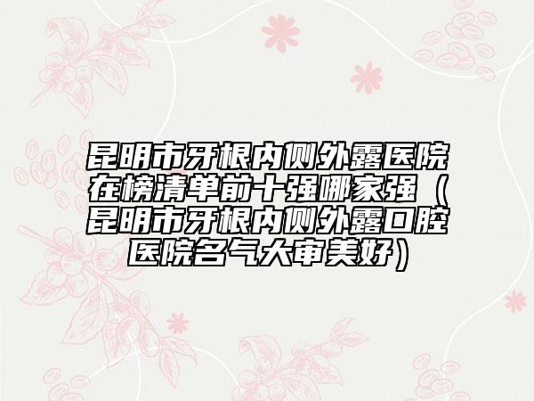 昆明市牙根內側外露醫(yī)院在榜清單前十強哪家強（昆明市牙根內側外露口腔醫(yī)院名氣大審美好）
