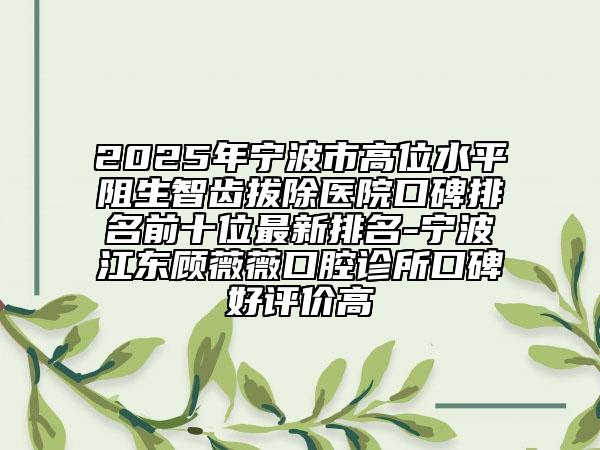 2025年寧波市高位水平阻生智齒拔除醫(yī)院口碑排名前十位最新排名-寧波江東顧薇薇口腔診所口碑好評價高