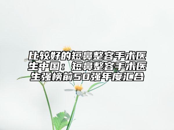 比較好的短鼻整容手術(shù)醫(yī)生中國(guó)：短鼻整容手術(shù)醫(yī)生強(qiáng)榜前50強(qiáng)年度匯合