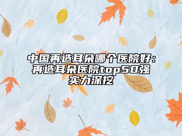 中國再造耳朵哪個醫(yī)院好：再造耳朵醫(yī)院top50強實力深挖