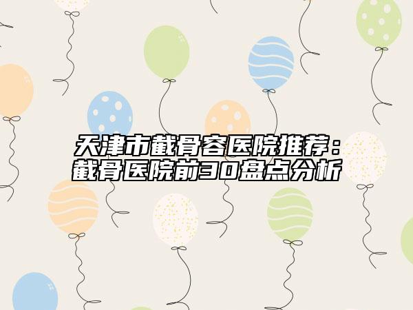 天津市截骨容醫(yī)院推薦：截骨醫(yī)院前30盤點分析