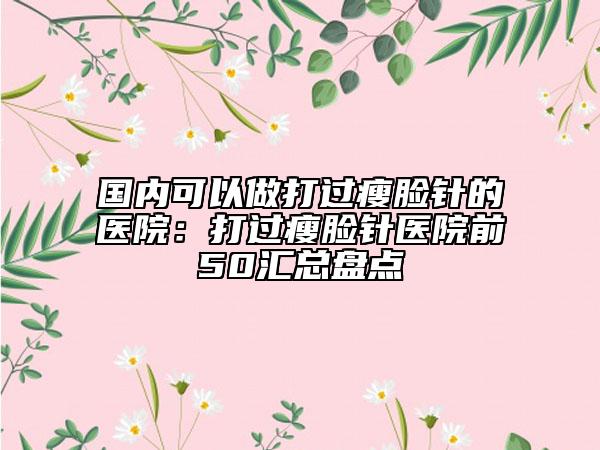 國內(nèi)可以做打過瘦臉針的醫(yī)院：打過瘦臉針醫(yī)院前50匯總盤點