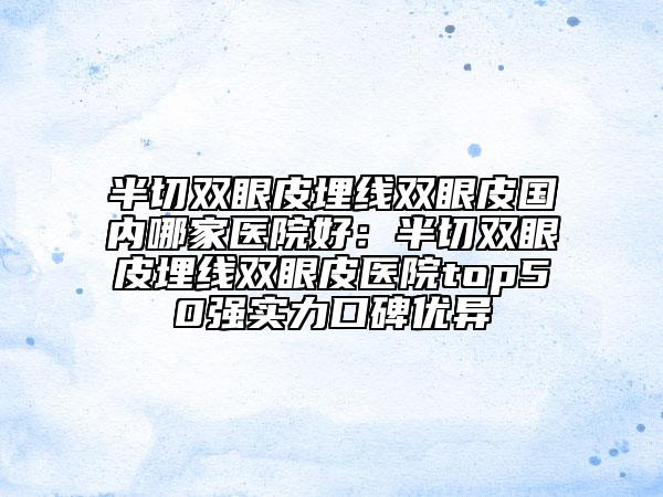 半切雙眼皮埋線雙眼皮國(guó)內(nèi)哪家醫(yī)院好：半切雙眼皮埋線雙眼皮醫(yī)院top50強(qiáng)實(shí)力口碑優(yōu)異