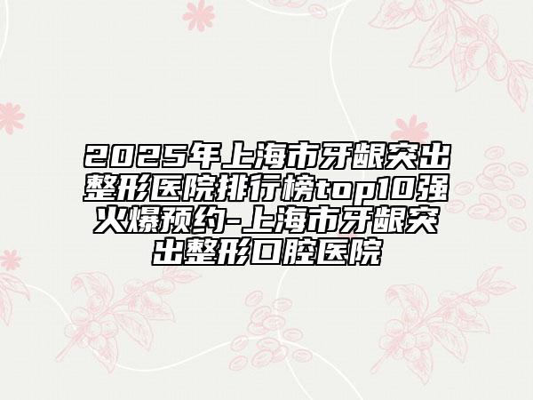 2025年上海市牙齦突出整形醫(yī)院排行榜top10強(qiáng)火爆預(yù)約-上海市牙齦突出整形口腔醫(yī)院