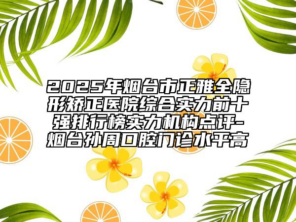 2025年煙臺市正雅全隱形矯正醫(yī)院綜合實力前十強排行榜實力機構點評-煙臺孫周口腔門診水平高