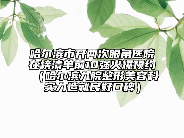 哈爾濱市開兩次眼角醫(yī)院在榜清單前10強火爆預約（哈爾濱九院整形美容科實力造就良好口碑）