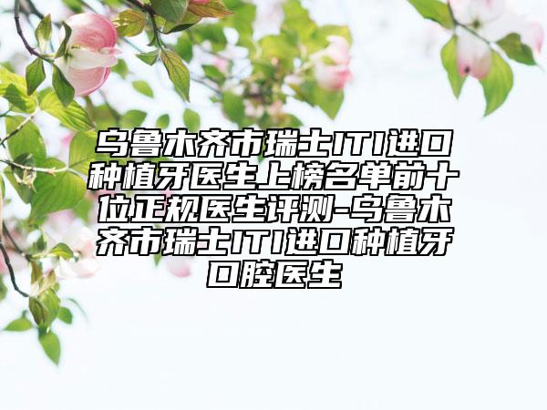 烏魯木齊市瑞士ITI進(jìn)口種植牙醫(yī)生上榜名單前十位正規(guī)醫(yī)生評(píng)測(cè)-烏魯木齊市瑞士ITI進(jìn)口種植牙口腔醫(yī)生