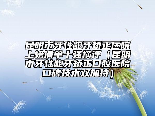 昆明市牙性齙牙矯正醫(yī)院上榜清單十強橫評（昆明市牙性齙牙矯正口腔醫(yī)院口碑技術(shù)雙加持）