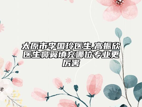 太原市李國(guó)玲醫(yī)生,高振欣醫(yī)生鼻翼填充哪位專業(yè)更厲害