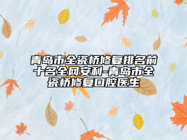 青島市全瓷橋修復排名前十名全網(wǎng)安利-青島市全瓷橋修復口腔醫(yī)生