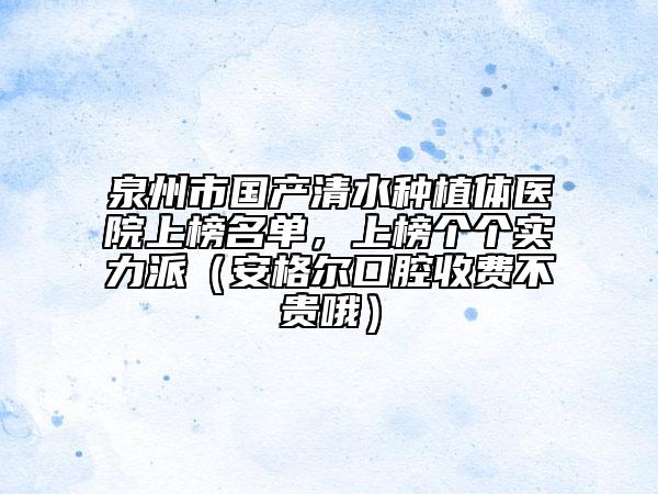 泉州市國(guó)產(chǎn)清水種植體醫(yī)院上榜名單，上榜個(gè)個(gè)實(shí)力派（安格爾口腔收費(fèi)不貴哦）